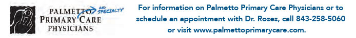 For information on Palmetto Primary Care Physicians or to schedule an appointment with Dr. Roses, call 843-258-5060 or visit www.palmettoprimarycare.com